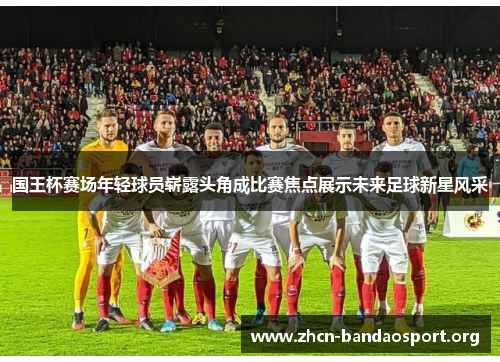 国王杯赛场年轻球员崭露头角成比赛焦点展示未来足球新星风采