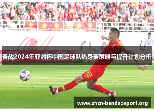 备战2024年亚洲杯中国足球队热身赛策略与提升计划分析