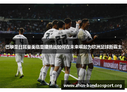 巴黎圣日耳曼面临重建挑战如何在未来崛起为欧洲足球新霸主