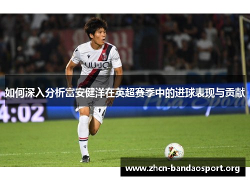 如何深入分析富安健洋在英超赛季中的进球表现与贡献