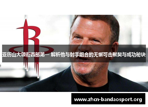 亚历山大领衔西部第一 解析他与射手组合的无懈可击默契与成功秘诀