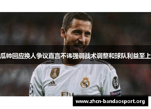 瓜帅回应换人争议直言不讳强调战术调整和球队利益至上