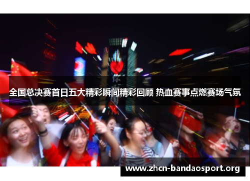 全国总决赛首日五大精彩瞬间精彩回顾 热血赛事点燃赛场气氛