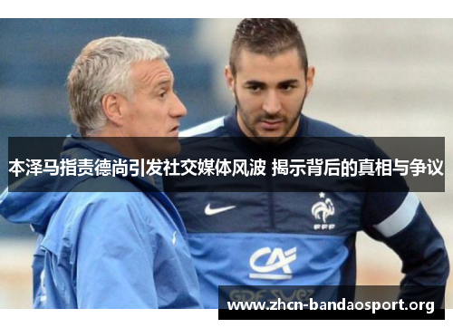 本泽马指责德尚引发社交媒体风波 揭示背后的真相与争议