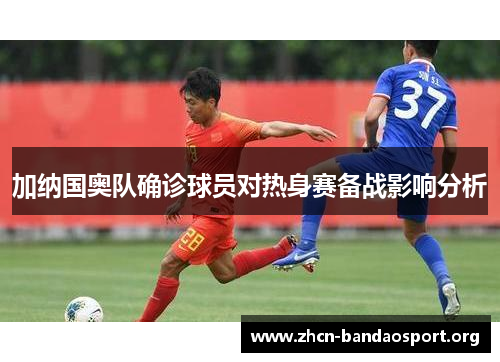 加纳国奥队确诊球员对热身赛备战影响分析