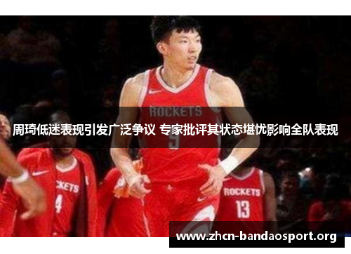 周琦低迷表现引发广泛争议 专家批评其状态堪忧影响全队表现