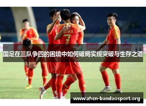 国足在三队争四的困境中如何破局实现突破与生存之道