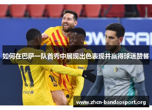 如何在巴萨一队首秀中展现出色表现并赢得球迷赞誉