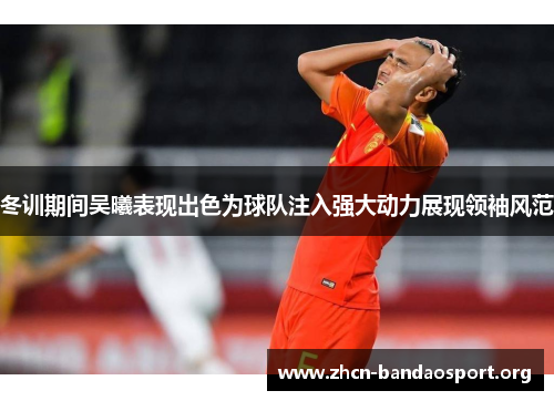 冬训期间吴曦表现出色为球队注入强大动力展现领袖风范