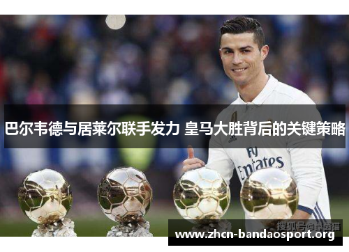 巴尔韦德与居莱尔联手发力 皇马大胜背后的关键策略