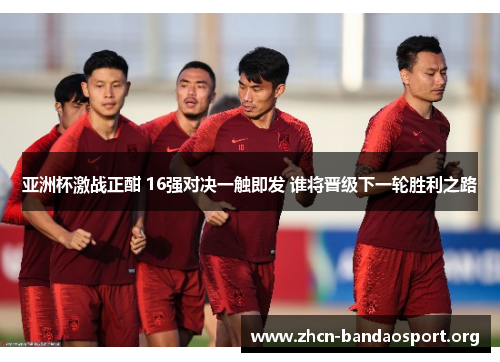 亚洲杯激战正酣 16强对决一触即发 谁将晋级下一轮胜利之路
