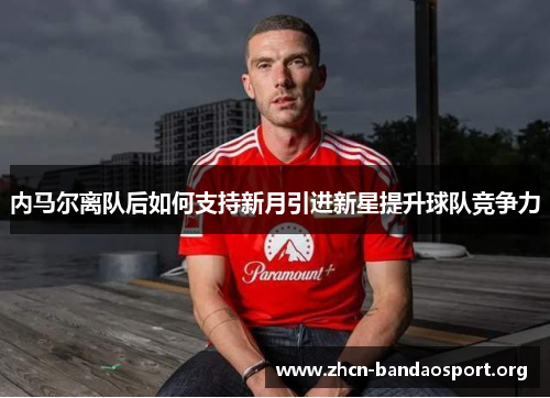 内马尔离队后如何支持新月引进新星提升球队竞争力