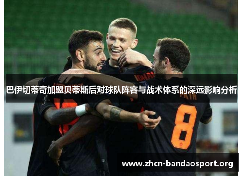 巴伊切蒂奇加盟贝蒂斯后对球队阵容与战术体系的深远影响分析