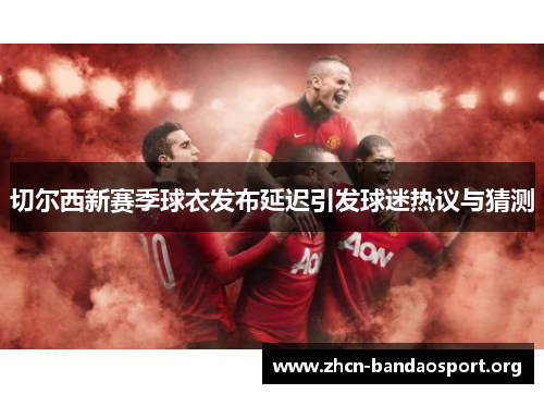 切尔西新赛季球衣发布延迟引发球迷热议与猜测