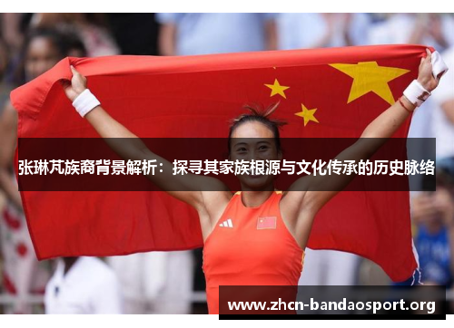 张琳芃族裔背景解析：探寻其家族根源与文化传承的历史脉络