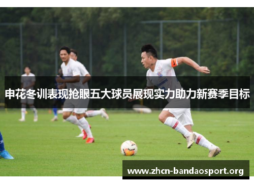 申花冬训表现抢眼五大球员展现实力助力新赛季目标