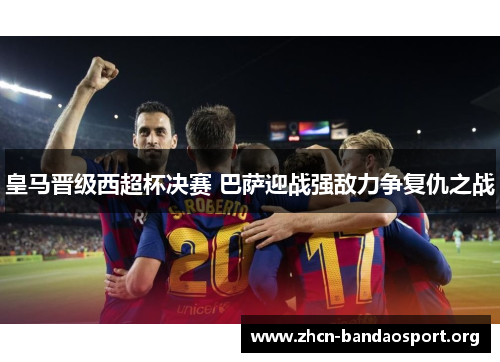 皇马晋级西超杯决赛 巴萨迎战强敌力争复仇之战