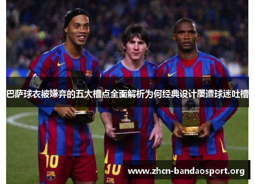 巴萨球衣被嫌弃的五大槽点全面解析为何经典设计屡遭球迷吐槽