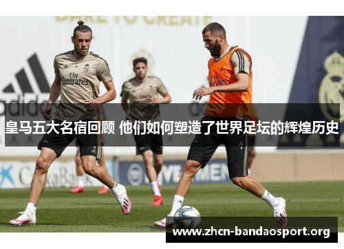 皇马五大名宿回顾 他们如何塑造了世界足坛的辉煌历史