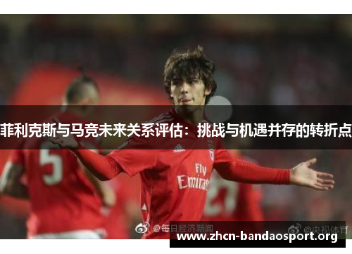 菲利克斯与马竞未来关系评估：挑战与机遇并存的转折点