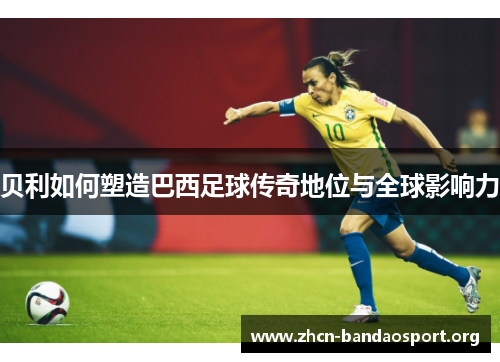 贝利如何塑造巴西足球传奇地位与全球影响力