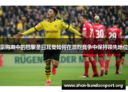 豪购潮中的巴黎圣日耳曼如何在激烈竞争中保持领先地位