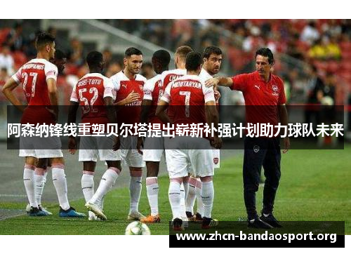 阿森纳锋线重塑贝尔塔提出崭新补强计划助力球队未来