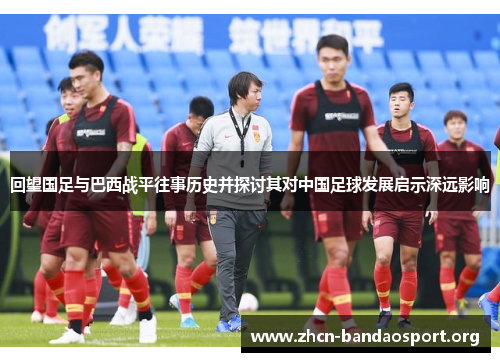 回望国足与巴西战平往事历史并探讨其对中国足球发展启示深远影响